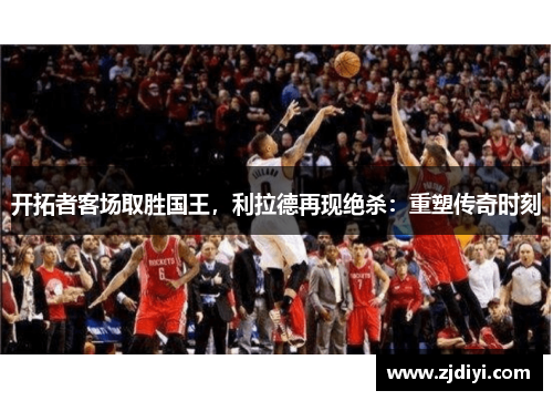 开拓者客场取胜国王，利拉德再现绝杀：重塑传奇时刻