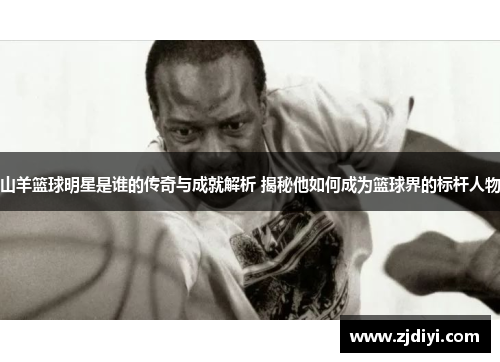 山羊篮球明星是谁的传奇与成就解析 揭秘他如何成为篮球界的标杆人物
