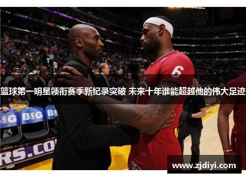 篮球第一明星领衔赛季新纪录突破 未来十年谁能超越他的伟大足迹