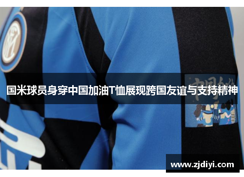 国米球员身穿中国加油T恤展现跨国友谊与支持精神